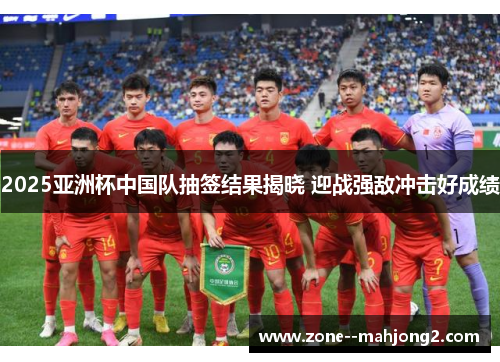 2025亚洲杯中国队抽签结果揭晓 迎战强敌冲击好成绩