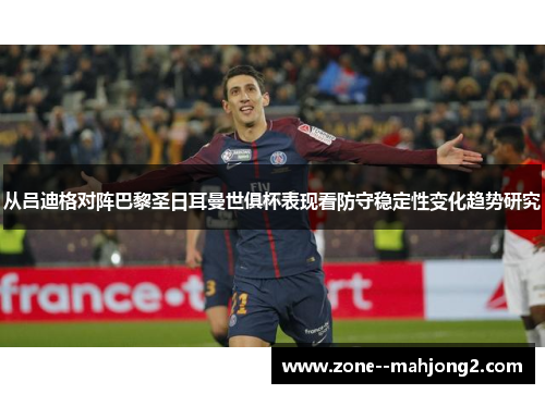 从吕迪格对阵巴黎圣日耳曼世俱杯表现看防守稳定性变化趋势研究 从吕迪格对阵巴黎圣日耳曼世俱杯表现看防守稳定性变化趋势研究