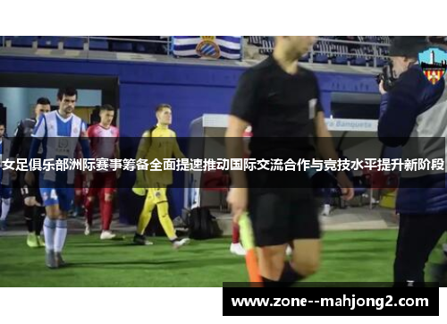 女足俱乐部洲际赛事筹备全面提速推动国际交流合作与竞技水平提升新阶段